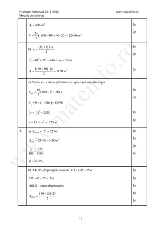 Evaluare Naţională 2011-2012                                         www.mateinfo.ro
Modele de subiecte

      Ab = 400cm 2                                                              1p

             24                                                                 2p
     =V         (1600 + 400 + 40= 22400cm3
                                ⋅ 20 )
              3


      b) Al =
                ( PB + Pb ) ⋅ at                                                1p




                                                        ro
                            2
                                                                                2p
      at2 = 102 + 242 = 676 ⇒ at = 26cm




                                                     o.
=Al
             (=
              160 + 80 ) ⋅ 26
                                     3120cm 2
                                                                                2p
                        2




                                                nf
      c) Notăm cu x latura pătratului ce reprezintă suprafaţa apei


                 ( 400 + x 2 + 20 x )
              18                                                                1p
      =
      Vapă
               3
                                      ei
                                                                                2p
      6 ( 400 + x 2 + 20 x ) =
                             13950
                            at
      ( x + 10 )       =
                   2
                       2025                                                     1p
 .m

                                                                                1p
      x = 35 ⇒ x 2 = 1225cm 2

2.          = =
      a) Apătrat 152 225m 2                                                     1p
w



                                                                                1p
      Acurte = 25 ⋅ 40 = 1000m 2
                                                                                2p
w



       p   225
         =
      100 1000                                                                  1p

       p = 22,5%
w




      b) ∆ADR - dreptunghic isoscel, AD DR 25m
                                     = =                                        1p

      CR = 40 − 25 = 15m                                                        1p

      ABCR - trapez dreptunghic                                                 1p


      AABCR =
                   ( 40 + 15) ⋅ 25                                              1p
                            2
                                                                                1p




                                                61
 