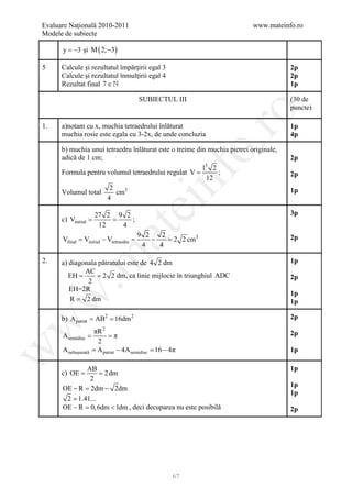 Evaluare Naţională 2010-2011                                               www.mateinfo.ro
Modele de subiecte

      y = −3 şi M ( 2; −3)

5     Calcule şi rezultatul împărţirii egal 3                                          2p
      Calcule şi rezultatul înmulţirii egal 4                                          2p
      Rezultat final 7 ∈                                                              1p

                                         SUBIECTUL III                                 (30 de
                                                                                       puncte)




                                                            ro
1.    a)notam cu x, muchia tetraedrului înlăturat                                      1p
      muchia rosie este egala cu 3-2x, de unde concluzia                               4p




                                                         o.
      b) muchia unui tetraedru înlăturat este o treime din muchia pietrei originale,
      adică de 1 cm;                                                                   2p
                                                         l3 2
      Formula pentru volumul tetraedrului regulat V =



                                              nf
                                                              ;                        2p
                                                          12
                      2                                                                1p
      Volumul total      cm3
                     4
                                    ei
                     27 2 9 2                                                          3p
         =
      c) Vinitial    =        ;
                      12   4
                        at
                                         9 2    2
      Vfinal = Vinitial − Vtetraedre =       −    = 2 2 cm3                            2p
                                          4    4
 .m

2.    a) diagonala pătratului este de 4 2 dm                                           1p
              AC
         EH = 2 2 dm, ca linie mijlocie în triunghiul ADC
         =                                                                             2p
               2
         EH=2R
                                                                                       1p
w


         R = 2 dm                                                                      1p

            = =
      b) A patrat AB2 16dm 2                                                           2p
w




                     πR 2                                                              2p
          =
      Asemidisc      = π
                      2
                     =− 4Asemidisc =
                                   16 − 4π
w




      A nehaşurată    A patrat                                                         1p

              AB                                                                       1p
         =
      c) OE    = 2 dm
               2
                                                                                       1p
      OE − R 2dm − 2dm
            =
                                                                                       1p
       2  1.41...
      OE − R  0, 6dm < 1dm , deci decuparea nu este posibilă                          2p




                                                   67
 