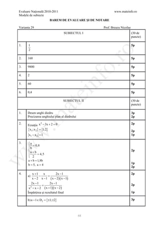 Evaluare Naţională 2010-2011                                   www.mateinfo.ro
Modele de subiecte
                             BAREM DE EVALUARE ŞI DE NOTARE

Varianta 29                                             Prof. Breazu Nicolae
                                        SUBIECTUL I                            (30 de
                                                                               puncte)

1.     1                                                                       5p
       2




                                                          ro
2.    160                                                                      5p




                                                       o.
3.    9800                                                                     5p

4.    2                                                                        5p

5.    60


                                               nf                              5p

6.    0,4
                                    ei                                         5p

                                        SUBIECTUL II                           (30 de
                          at
                                                                               puncte)

1.    Desen unghi diedru                                                       3p
 .m

      Precizarea unghiului plan al diedrului                                   2p

      Ecuaţia x − 3x + 2 =
2.                2
                          0                                                    2p
      {x1; x 2 } = {1; 2}                                                      2p
w


       x1 − x 2 =
                1                                                              1p

3.    a
       b = 0,8
w



      
                                                                              2p
       a + b = 4,5
       2
      
w




      a+b=    1,8b
                                                                               1p
     = 5, a 4
      b =
                                                                               2p

4.             x +1   x         2x − 1                                         2p
      a)            −     =
               x − 2 x − 1 ( x − 2 )( x − 1)
        2x − 1         2x − 1
                 =                                                             2p
       x − x − 2 ( x + 1)( x − 2 )
           2

      Împărţirea şi rezultatul final                                           1p

      b) a − 1 ∈ D 2 = {±1; ±2}                                                3p




                                                68
 