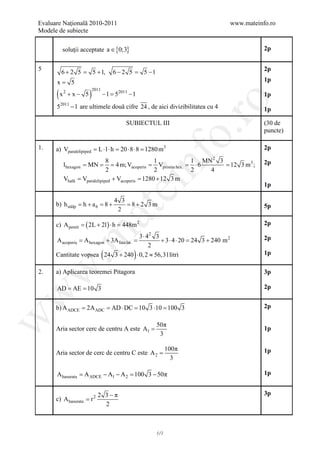 Evaluare Naţională 2010-2011                                                www.mateinfo.ro
Modele de subiecte

         soluţii acceptate a ∈ {0;3}                                                   2p


5                                                                                      2p
        6 + 2 5 = 5 + 1,              6 − 2 5 = 5 −1
      x= 5                                                                             1p

      (x               )
                           2011
           2
               +x− 5              − 1 52011 − 1
                                  =                                                    1p




                                                                ro
      52011 − 1 are ultimele două cifre 24 , de aici divizibilitatea cu 4              1p

                                           SUBIECTUL III                               (30 de




                                                             o.
                                                                                       puncte)

1.    a) Vparalelipiped = L ⋅ l ⋅ h = 20 ⋅ 8 ⋅ 8 = 1280 m3                             2p




                                                  nf
                                8                  1         1 MN 2 3                  2p
           lhexagon = =
                      MN = Vacoperis = hex. =
                                    4 m;             Vprisma   ⋅6     =;
                                                                      12 3 m3
                                2                  2         2    4
           Vhală =  Vparalelipiped + Vacoperis = + 12 3 m
                                               1280
                                        ei                                             1p

                                      4 3
      b) h stâlp = + a 6 = +
                  h       8               = +2 3m
                                           8                                           5p
                           at
                                       2

      c) A pereti=   ( 2L + 2l ) ⋅ h=    448m 2                                        2p
 .m

                                    3 ⋅ 42 3                                           2p
      A acoperiş A hexagon + 3A fata=
            =                       lat.     + 3 ⋅ 4 ⋅= 24 3 + 240 m 2
                                                      20
                                         2
                                  (           )
      Cantitate vopsea 24 3 + 240 ⋅ 0, 2 ≈ 56,31litri                                  1p
w


2.    a) Aplicarea teoremei Pitagora                                                   3p

       = =
      AD AE 10 3                                                                       2p
w




      b) A ADCE = 2A ADC = AD ⋅ DC = 10 3 ⋅10 = 100 3                                  2p
w




                                                       50π
      Aria sector cerc de centru A este A1 =                                           1p
                                                        3

                                                            100π                       1p
      Aria sector de cerc de centru C este A 2 =
                                                              3

      A hasurata A ADCE − A1 − A 2 100 3 − 50π
              =                 =                                                      1p


                             2 3−π                                                     3p
      c) A hasurata = r 2
                               2



                                                       69
 
