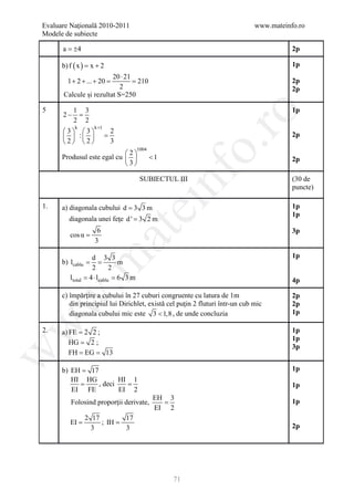 Evaluare Naţională 2010-2011                                                  www.mateinfo.ro
Modele de subiecte

      a = ±4                                                                             2p

      b) f ( x )= x + 2                                                                  1p
                        20 ⋅ 21
        1 + 2 + ... + 20
                     =     = 210                                                         2p
                           2                                                             2p
      Calcule şi rezultat S=250

5          1 3                                                                           1p




                                                        ro
      2−    =
           2 2
            k        k +1
      3 3                   2
        :               =                                                            2p
      2 2                   3




                                                     o.
                                    1004
                            2
      Produsul este egal cu              <1                                            2p
                            3




                                                nf
                                     SUBIECTUL III                                       (30 de
                                                                                         puncte)

1.    a) diagonala cubului d = 3 3 m
                                    ei                                                   1p
                                                                                         1p
        diagonala unei feţe d ' = 3 2 m
                            at
                      6                                                                  3p
         cos α =
                     3

                                                                                         1p
 .m

                    d 3 3
              =
      b) lcablu      =      m
                    2     2
         l total   = cablu =3 m
                   4⋅l      6                                                            4p

      c) împărţire a cubului în 27 cuburi congruente cu latura de 1m                     2p
w



         din principiul lui Dirichlet, există cel puţin 2 fluturi într-un cub mic        2p
         diagonala cubului mic este 3 < 1,8 , de unde concluzia                          1p
w




2.    a) FE = 2 2 ;                                                                      1p
                                                                                         1p
         HG = 2 ;
                                                                                         3p
         = = 13
w




         FH EG

      b) EH = 17                                                                         1p
         HI HG          HI 1
           =     , deci   =                                                              1p
         EI FE          EI 2
                                           EH 3
         Folosind proporţii derivate,        =                                           1p
                                           EI 2
                   2 17        17
         EI =           ; IH =
                     3         3                                                         2p




                                                71
 