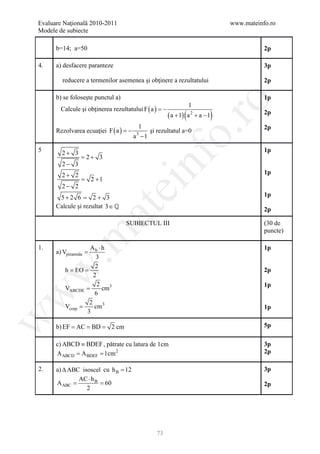 Evaluare Naţională 2010-2011                                                      www.mateinfo.ro
Modele de subiecte

      b=14; a=50                                                                             2p

4.    a) desfacere paranteze                                                                 3p

        reducere a termenilor asemenea şi obţinere a rezultatului                            2p

      b) se foloseşte punctul a)                                                             1p




                                                            ro
                                                                  1
        Calcule şi obţinerea rezultatului F ( a ) = −
                                                        ( a + 1) ( a 2 + a − 1)              2p

                                          1
      Rezolvarea ecuaţiei F ( a ) = −
                                                                                             2p
                                             şi rezultatul a=0




                                                         o.
                                        a −1
                                         3


5       2+ 3                                                                                 1p
               = 2+ 3



                                             nf
        2− 3
        2+ 2                                                                                 1p
           =           2 +1
        2− 2
                                ei
       5+ 2 6 = 2 + 3                                                                        1p
      Calcule şi rezultat 3∈ 
                       at
                                                                                             2p

                                     SUBIECTUL III                                           (30 de
                                                                                             puncte)
 .m

1.               Ab ⋅ h                                                                      1p
      a) Vpiramida =
                    3
                    2
        = EO
        h =
w


                                                                                             2p
                   2
                     2                                                                       1p
        VABCDE =       cm3
w



                   6
                 2
        Vcorp =    cm3                                                                       1p
                3
w




         = = =
      b) EF AC BD             2 cm                                                           5p

      c) ABCD ≡ BDEF , pătrate cu latura de 1cm                                              3p
        = =
      A ABCD A BDEF 1cm 2                                                                    2p

2.   a) ∆ ABC isoscel cu h B = 12                                                            3p
             AC ⋅ h B
     = = 60
     A ABC                                                                                   2p
                2




                                                73
 