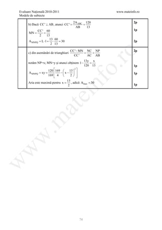 Evaluare Naţională 2010-2011                              www.mateinfo.ro
Modele de subiecte

                                         2A ABC 120                  2p
      b) Dacă CC ' ⊥ AB , atunci CC '
                              =          =
                                          AB     13
            CC ' 60                                                  1p
      =
      MN    =
              2      13
                       13 60
      A MNPQ = L ⋅ l =   ⋅   = 30                                    2p
                        2 13

                                        CC '− MN NC NP               2p




                                                     ro
      c) din asemănări de triunghiuri          = =
                                          CC '   AC AB
                                                 13y x
      notăm NP=x; MN=y şi atunci obţinem 1 −        =
                                                 120 13




                                                  o.
                                                                     1p
                    120 169      13  
                                       2
      A MNPQ = xy =         −x −                                 1p
                    169  4 
                                   2  




                                        nf
                                 13
      Aria este maximă pentru x = , adică A max = 30
                               ei 2                                  1p
                    at
 .m
w
w
w




                                            74
 