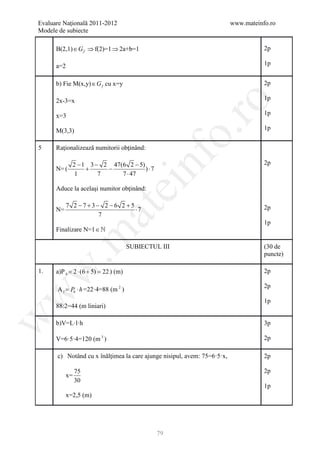 Evaluare Naţională 2011-2012                                             www.mateinfo.ro
Modele de subiecte

      B(2,1) ∈ G f ⇒ f(2)=1 ⇒ 2a+b=1                                                2p

      a=2                                                                           1p


      b) Fie M(x,y) ∈ G f cu x=y                                                    2p

      2x-3=x                                                                        1p




                                                        ro
      x=3                                                                           1p

                                                                                    1p




                                                     o.
      M(3,3)

5     Raţionalizează numitorii obţinând:




                                         nf
              2 − 1 3 − 2 47(6 2 − 5)                                               2p
      N= (         +     −            )⋅7
               1       7     7 ⋅ 47
                               ei
      Aduce la acelaşi numitor obţinând:

            7 2 −7 +3− 2 −6 2 +5
                                 ⋅7                                                 2p
                       at
      N=
                      7
                                                                                    1p
      Finalizare N=1 ∈ 
 .m

                                     SUBIECTUL III                                  (30 de
                                                                                    puncte)
w


1.    a)P b =2 ⋅ (6 + 5) =22 ) (m)                                                  2p

                                                                                    2p
      A l Pb ⋅ h =22·4=88 (m 2 )
       =
w




                                                                                    1p
      88:2=44 (m liniari)
w




      b)V=L·l·h                                                                     3p

      V=6·5·4=120 (m 3 )                                                            2p

      c) Notând cu x înălţimea la care ajunge nisipul, avem: 75=6·5·x,              2p

                75                                                                  2p
           x=
                30
                                                                                    1p
           x=2,5 (m)




                                              79
 