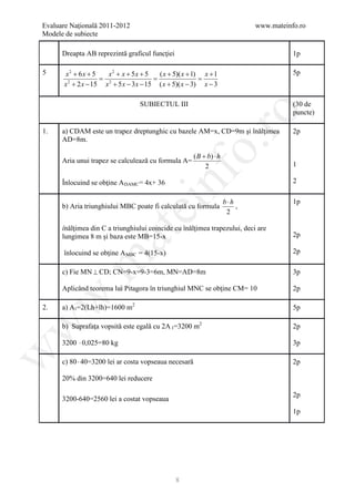 Evaluare Naţională 2011-2012                                                  www.mateinfo.ro
Modele de subiecte

      Dreapta AB reprezintă graficul funcţiei                                            1p

5     x2 + 6x + 5   x2 + x + 5x + 5   ( x + 5)( x + 1) x + 1                             5p
      = 2 = =
      x + 2 x − 15 x + 5 x − 3 x − 15 ( x + 5)( x − 3) x − 3
       2




                                 SUBIECTUL III                                           (30 de




                                                       ro
                                                                                         puncte)

1.    a) CDAM este un trapez dreptunghic cu bazele AM=x, CD=9m şi înălţimea              2p
      AD=8m.




                                                    o.
                                                       ( B + b) ⋅ h
      Aria unui trapez se calculează cu formula A=
                                                            2                            1




                                        nf
      Înlocuind se obţine A DAMC = 4x+ 36                                                2

                                                                      b⋅h                1p
                               ei
      b) Aria triunghiului MBC poate fi calculată cu formula              ,
                                                                       2

      înălţimea din C a triunghiului coincide cu înălţimea trapezului, deci are
                    at
      lungimea 8 m şi baza este MB=15-x                                                  2p

      înlocuind se obţine A MBC = 4(15-x)                                                2p
 .m

      c) Fie MN ⊥ CD; CN=9-x=9-3=6m, MN=AD=8m                                            3p

      Aplicând teorema lui Pitagora în triunghiul MNC se obţine CM= 10                   2p
w



2.    a) A l =2(Lh+lh)=1600 m2                                                           5p

      b) Suprafaţa vopsită este egală cu 2A l =3200 m2
w



                                                                                         2p

      3200 ⋅ 0,025=80 kg                                                                 3p
w




      c) 80 ⋅ 40=3200 lei ar costa vopseaua necesară                                     2p

      20% din 3200=640 lei reducere

                                                                                         2p
      3200-640=2560 lei a costat vopseaua
                                                                                         1p




                                                8
 