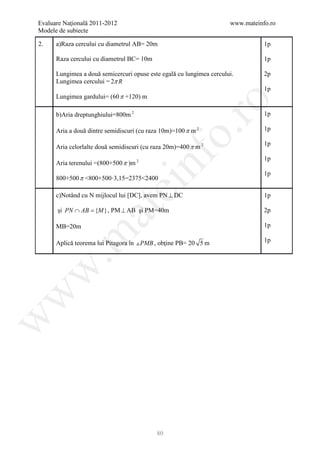 Evaluare Naţională 2011-2012                                          www.mateinfo.ro
Modele de subiecte

2.    a)Raza cercului cu diametrul AB= 20m                                       1p

      Raza cercului cu diametrul BC= 10m                                         1p

      Lungimea a două semicercuri opuse este egală cu lungimea cercului.         2p
      Lungimea cercului = 2π R
                                                                                 1p
      Lungimea gardului= (60 π +120) m




                                                    ro
      b)Aria dreptunghiului=800m 2                                               1p

      Aria a două dintre semidiscuri (cu raza 10m)=100 π m 2                     1p




                                                 o.
                                                                                 1p
      Aria celorlalte două semidiscuri (cu raza 20m)=400 π m 2




                                        nf
                                                                                 1p
      Aria terenului =(800+500 π )m 2
                                                                                 1p
      800+500 π <800+500·3,15=2375<2400
                               ei
      c)Notând cu N mijlocul lui [DC], avem PN ⊥ DC                              1p

      şi PN ∩ AB =} , PM ⊥ AB şi PM=40m
                   at
                 {M                                                              2p

      MB=20m                                                                     1p
 .m

      Aplică teorema lui Pitagora în  PMB , obţine PB= 20 5 m                   1p
w
w
w




                                            80
 