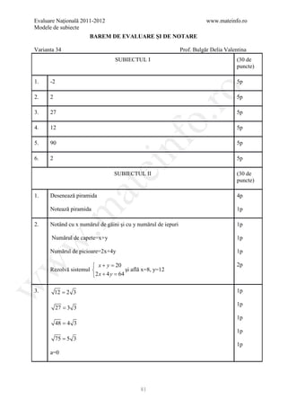 Evaluare Naţională 2011-2012                                              www.mateinfo.ro
Modele de subiecte
                      BAREM DE EVALUARE ŞI DE NOTARE

Varianta 34                                                    Prof. Bulgăr Delia Valentina
                                 SUBIECTUL I                                           (30 de
                                                                                       puncte)

1.    -2                                                                               5p




                                                     ro
2.    2                                                                                5p

3.    27                                                                               5p




                                                  o.
4.    12                                                                               5p




                                       nf
5.    90                                                                               5p

6.    2                                                                                5p
                               ei
                                 SUBIECTUL II                                          (30 de
                                                                                       puncte)
                      at
1.    Desenează piramida                                                               4p

      Notează piramida                                                                 1p
 .m


2.    Notând cu x numărul de găini şi cu y numărul de iepuri                           1p

       Numărul de capete=x+y                                                           1p
w



      Numărul de picioare=2x+4y                                                        1p
w



                        x+ y =   20                                                   2p
      Rezolvă sistemul               şi află x=8, y=12
                       2 x + 4 y =64
w




3.        12 = 2 3                                                                     1p

                                                                                       1p
           27 = 3 3
                                                                                       1p
           48 = 4 3
                                                                                       1p
          75 = 5 3
                                                                                       1p
      a=0




                                            81
 