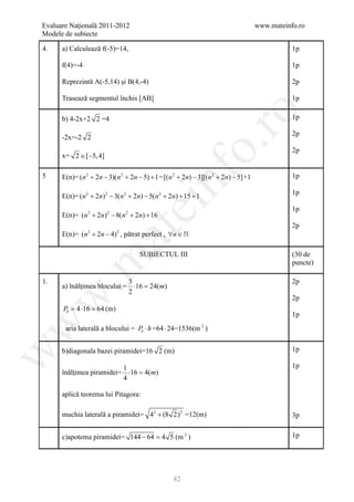 Evaluare Naţională 2011-2012                                                         www.mateinfo.ro
Modele de subiecte

4.    a) Calculează f(-5)=14,                                                                   1p

      f(4)=-4                                                                                   1p

      Reprezintă A(-5,14) şi B(4,-4)                                                            2p

      Trasează segmentul închis [AB]                                                            1p




                                                            ro
      b) 4-2x+2 2 =4                                                                            1p

                                                                                                2p
      -2x=-2 2




                                                         o.
                                                                                                2p
      x= 2 ∈ [−5, 4]




                                            nf
5     E(n)= (n 2 + 2n − 3)(n 2 + 2n − 5) + 1 = [(n 2 + 2n) − 3][(n 2 + 2n) − 5] +1              1p

                                                                                                1p
      E(n)= (n 2 + 2n) 2 − 3(n 2 + 2n) − 5(n 2 + 2n) + 15 + 1
                                 ei
                                                                                                1p
      E(n)= (n 2 + 2n) 2 − 8(n 2 + 2n) + 16
                                                                                                2p
                      at
      E(n)= (n + 2n − 4) , pătrat perfect , ∀n ∈ 
                2           2




                                     SUBIECTUL III                                              (30 de
 .m

                                                                                                puncte)

1.                           3                                                                  2p
      a) înălţimea blocului = ⋅16 = m)
                                  24(
                             2
w


                                                                                                2p
      Pb =4 ⋅16 =64 (m)
                                                                                                1p
w




       aria laterală a blocului = Pb ⋅ h =64 ⋅ 24=1536(m 2 )


      b)diagonala bazei piramidei=16 2 (m)                                                      1p
w




                          1                                                                     1p
      înălţimea piramidei= ⋅16 =m)
                               4(
                          4

      aplică teorema lui Pitagora:

      muchia laterală a piramidei= 42 + (8 2) 2 =12(m)                                          3p


      c)apotema piramidei= 144 − 64 =5 (m 2 )
                                    4                                                           1p




                                                  82
 