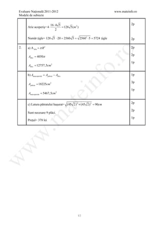 Evaluare Naţională 2011-2012                                         www.mateinfo.ro
Modele de subiecte


                           16 ⋅ 4 5                                             2p
      Arie acoperiş= 4 ⋅            = 2)
                                    128 5(m
                               2

      Număr ţigle= 128 5= 2560 5
                        ⋅20  =                25602 ⋅ 5 5724 ţigle
                                                 =                              2p

2.    a) A disc = π R 2                                                         2p




                                                    ro
                                                                                2p
      Adisc = 4050π
                                                                                1p
      Adisc = 12757,5cm 2




                                                 o.
      b) Aneacoperită Apătrat − Adisc
              =                                                                 1p

      Apătrat = 18225cm 2


                                        nf                                      3p

                                                                                1p
      Aneacoperită = 5467,5cm   2
                                    ei
                                                                                2p
      c) Latura pătratului haşurat= (45 2) 2 + (45 2) 2 =
                          at
                                                        90cm
                                                                                2p
      Sunt necesare 9 plăci.
 .m

                                                                                1p
      Preţul= 378 lei
w
w
w




                                          83
 