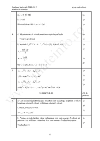 Evaluare Naţională 2011-2012                                              www.mateinfo.ro
Modele de subiecte

      2n ⋅ x+2 ⋅ 25=340                                                                 3p

      n ⋅ x=145                                                                         1p

      Din condiţia x>100 ⇒ x=145 (lei)                                                  1p




                                                        ro
4.    a) Alegerea corectă a două puncte care aparţin graficului                         4p

        Trasarea graficului                                                             1p




                                                     o.
      b) Notând G f OY = { A} , G f OX = {B} , f(0)=-3, A(0,-3)                       1p




                                          nf
             OA ⋅ OB                                                                    1p
      A =
               2

              3 ⋅ OB
                               ei
      4,5 =                                                                             1p
                  2
                                                                                        2p
      OB=3 ⇒ B(3, 0) ⇒ f (3) =0 ⇒ m =1
                       at
5     (3 x − 7) 2 = x 2 − 6 7 x + 7
                   9                                                                    1p
 .m

                                                                                        1p
      ( 7 + 3 x)( 7 − 3 x) =− 9 x 2
                            7
                                                                                        1p
      (3 x + 7) 2 = x 2 + 6 7 x + 7
                   9
w


                                                                                        2p
      S= 9 x − 6 7 x + 7 +2 ⋅ (7 − 9 x ) + 9 x + 6 7 x + 7 =28
              2                       2     2
w




                                  SUBIECTUL III                                         (30 de
                                                                                        puncte)
w




1.    a) Cum din datele problemei cele 16 cuburi sunt aşezate pe un pătrat, avem pe     1p
      lungimea prismei 4 cuburi, pe lăţimea prismei 4 cuburi.
                                                                                        3p
      L=12cm, l=12cm, h=3cm
                                                                                        1p
      V= L ⋅ l ⋅ h = cm
                    432   3




      b) Pentru a avea la bază un pătrat cu latura de 6cm sunt necesare 4 cuburi, iar   4p
      pentru a avea înălţimea cubului de 6cm sunt necesare 2 cuburi suprapuse.
                                                                                        1p
      Total cuburi=8



                                                85
 