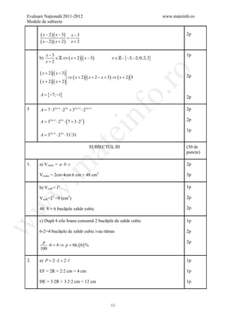 Evaluare Naţională 2011-2012                                                  www.mateinfo.ro
Modele de subiecte

      ( x − 2 )( x − 3) = x − 3                                                          2p
      ( x − 2 )( x + 2 ) x + 2

           x−3                                                                           1p
      b)       ∈  ⇔ ( x + 2 ) ( x − 3)               x ∈  −3; −2;0; 2;3}
                                                           −{
           x+2

      ( x + 2 ) ( x − 3)




                                                                ro
                         ⇒ ( x + 2 ) ( x + 2 − x + 3) ⇒ ( x + 2 ) 5                      2p
      ( x + 2) ( x + 2)




                                                             o.
      A ={−7; −1}                                                                        2p

5     A = ⋅ 32 n +1 ⋅ 22 n + 32 n + 2 ⋅ 22 n +3                                          2p




                                                  nf
         7

      = 32 n +1 ⋅ 22 n ⋅ ( 7 + 3 ⋅ 23 )
      A                                                                                  2p
                                        ei                                               1p
      A = 32 n +1 ⋅ 22 n ⋅ 31 31
                          at
                                             SUBIECTUL III                               (30 de
                                                                                         puncte)

1.    a) V cutie = a ⋅ b ⋅ c                                                             2p
 .m

      V cutie = 2cm∙4cm∙6 cm = 48 cm3                                                    3p

      b) V cub = l 3                                                                     1p
w



      V cub =23 =8 (cm3)                                                                 2p
w



      48: 8 = 6 bucăţele zahăr cubic                                                     2p

      c) După 4 zile Ioana consumă 2 bucăţele de zahăr cubic                             1p
w




      6-2=4 bucăţele de zahăr cubic i-au rămas                                           2p

       p                                                                                 2p
          ⋅ 6 = 4 ⇒ p = 66, ( 6 ) %
      100

2.    a) P = 2 ⋅ L + 2 ⋅ l                                                               1p

      EF = 2R = 2∙2 cm = 4 cm                                                            1p

      DE = 3∙2R = 3∙2∙2 cm = 12 cm                                                       1p




                                                      88
 
