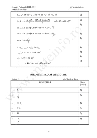 Evaluare Naţională 2011-2012                                                   www.mateinfo.ro
Modele de subiecte

       P DEFG = 2∙4 cm + 2∙12 cm = 8 cm + 24 cm = 32 cm                                       2p

                    AB ⋅ DH AD ⋅ DB ⋅ sin ADB                                                2p
       =
       b) A ADB    =                                                     {H }
                                                             unde AB ∩ DG =
                       2             2
                                                                                              1p
       din  ADH cu m ( AHD ) 90o ⇒ AD = 2 2
                           =




                                                                ro
       din  BDH cu m ( BHD ) = 90o ⇒ BD = 2 10                                              1p

                                                                                              1p
                        5




                                                             o.
       sin ADB =
                       5

       c) Acarton ramas ADEFG − 3 ⋅ Adisc
                    =                                                                         1p

        ADEFG = L ⋅ l = 4 ⋅12 = 48 (cm2)

                                            nf                                                1p
                                  ei                                                          1p
        Adisc π= 4π cm2
        = R2
                                                                                              2p
        Acarton ramas = 48 − 3 ⋅ 4π = 48 − 12π ≈ 10 cm   2
                       at
 .m

                            BAREM DE EVALUARE ŞI DE NOTARE

Varianta 37                                                           Prof. Burlăciuc Maria
w


                                       SUBIECTUL I                                            (30 de
                                                                                              puncte)
w



1.     5                                                                                      5p

2.      5                                                                                     5p
w




       11

3.     (0; 4)                                                                                 5p

4.     0,18                                                                                   5p

5.     10                                                                                     5p

6.      19                                                                                    5p
        29




                                                  89
 