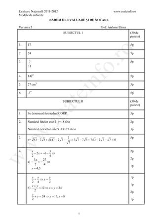 Evaluare Naţională 2011-2012                                        www.mateinfo.ro
Modele de subiecte
                       BAREM DE EVALUARE ŞI DE NOTARE

Varianta 5                                                 Prof. Andone Elena
                                  SUBIECTUL I                                   (30 de
                                                                                puncte)

1.    17                                                                        5p




                                                    ro
2.    24                                                                        5p

3.     7                                                                        5p




                                                 o.
      11


4.    1420                                                                      5p

5.    27 cm3

                                           nf                                   5p

6.    -30
                               ei                                               5p

                                  SUBIECTUL II                                  (30 de
                    at
                                                                                puncte)

1.    Se desenează tetraedrul CORP                                              5p
 .m

2.    Numărul fetelor este 2 ⋅ 9=18 fete                                        2p

      Numărul eelevilor este 9+18=27 elevi                                      3p
w



3.                                    7                                         5p
      n= 63 − 7 3 + 147 − 2 7 −          = 3 7 −7 3 +7 3 −2 7 − 7 = 0
                                       7
w




4.       x            3                                                         2p
           − 2 x =−6 − ⇒
         2            4
w




           3x      27                                                           2p
      a) − = ⇒   −
            2       4                                                           1p
         x = 4,5

         x y          y                                                         1p
           = ⇒x=
         2 4          2
         x+ y                                                                   1p
      b)       = 12 ⇒ x + y = 24
           2                                                                    2p
         y
           + y = 24 ⇒ y = 16, x = 8
         2                                                                      1p



                                             9
 