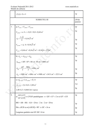 Evaluare Naţională 2011-2012                                             www.mateinfo.ro
Modele de subiecte

       f ( x= 3 x + 1
            )                                                                       1p


                                       SUBIECTUL III                                (30 de
                                                                                    puncte)

1.    a) Vcusca Vcuboid + V prisma
         =                                                                          1p




                                                                  ro
                                                                                    1p
      Vcuboid = a ⋅ b ⋅ c = 0,8 ⋅1 ⋅ 0,8 = 0, 64 m3




                                                               o.
            l2 3
     =
     Ab      = 0,16 3 m 2
              4                                                                     1p

                                                                                    1p
      V prisma = Ab ⋅ h = 0,16 3 m3

      Vcusca = m3 + 0,16 3 m3 = 4 + 3 m3
             0, 64            0,16

                                              nf (         )
                                                                                    1p
                                     ei
      b)= AMNPQ + APQ
        Ausa       
                                                                                    1p
                        at
                                                                                    1p
      AMNPQ = MN ⋅ NP = 60 cm ⋅ 30 cm = 1800 cm 2

              π R2      900π
 .m

      =
      APQ
             =          = 450π cm 2                                                1p
              2           2
                                                                                    2p
      Ausa = 1800 cm 2 + 450π cm 2 ≈ 1800 cm 2 + 1413 cm 2 = 3213 cm 2
w



      c) Ade vopsit Al cuboid Pb ⋅ h
                 =          =                                                       1p
w



                                                                                    2p
      Al cuboid = 3, 6 ⋅ 0,8 = 2,88 m 2
                                                                                    2p
      2,88 ⋅ 0,3 = litri vopsea
                 0,864
w




2.         GH  CF                                                                  1p
      a)           ⇒ CFGH paralelogram ⇒ GH = = m si GF =
                                             CF 2        CH
           GF  CH

      BH = AB – HG – GA = 24 m – 2 m – 2 m = 20 m                                   1p

      Din  HCB cu m ( HCB ) = 90o ⇒ HC =16 m                                      2p

      Lungimea gardului este GF=HC=16 m                                             1p




                                                      91
 