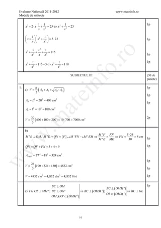 Evaluare Naţională 2011-2012                                               www.mateinfo.ro
 Modele de subiecte

                   1 1               1                                                            1p
      x 2 + 2 ⋅ x ⋅ + 2 = 25 ⇔ x 2 + 2 = 23
                   x x              x

          1  2 1 
       x +   x + 2  =23
                        5⋅                                                                        1p
          x     x 

          x x2 1




                                                        ro
      x + 2+ + 3=
       3
                 115
         x  x x                                                                                   1p

             1                    1                                                               1p
      x3 +       = 115 − 5 ⇔ x3 + 3 = 110




                                                     o.
               3
             x                   x

                                            SUBIECTUL III                                         (30 de




                                            nf
                                                                                                  puncte)

 1.
      a) =
         V
               ht
                 (AB + Ab + AB ⋅ Ab   )                                                           1p
               3
                                 ei
                                                                                                  1p
      A= L2 20= 400 cm 2
       B  =   2
                                                                                                  1p
                        at
      A= l = 10= 100 cm 2
       b
           2   2
 .m

         30                                                                                       2p
      V = ( 400 + 100 + 200 ) = ⋅ 700 =
                               10      7000 cm3
          3

      b)
                                                              M ' F FN        5 ⋅ 24
w


                              {F }
      M ' E ⊥ OM , M ' E ∩ QN = , M ' FN M ' EM ⇒               =   ⇒ FN =        = 4 cm       1p
                                                              M ' E ME         30

      QN = QF + FN = 5 + 4 = 9                                                                    1p
w




        = = =
      APRST ST 2 182 324 cm 2
w




                                                                                                  1p
        24
      =
      V    (100 + 324 + 180 ) 4832 cm3
                          =
         3                                                                                        1p

= 4832 cm3 4,832 dm3 4,832 litri
 V =         =                                                                                    1p


                         BC ⊥ OM                                                                  1p
                                                                      BC ⊥ ( OMM ')
      c) Fie OL ⊥ MM ' ; BC ⊥ OO '                ⇒ BC ⊥ ( OMM ') ;                   ⇒ BC ⊥ OL
                                                                      OL ⊂ ( OMM ')
                           OM , OO ' ⊂ ( OMM ')




                                                94
 