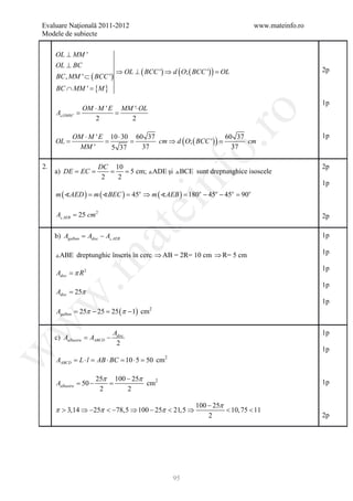 Evaluare Naţională 2011-2012                                                   www.mateinfo.ro
Modele de subiecte

     OL ⊥ MM '
     OL ⊥ BC
                             ⇒ OL ⊥ ( BCC ') ⇒ d ( O; ( BCC ') ) =
                                                                 OL                              2p
     BC , MM ' ⊂ ( BCC ')
               {M }
     BC ∩ MM ' =

                                                                                                 1p
         OM ⋅ M ' E MM '⋅ OL
 = =




                                                            ro
 AOMM '
            2         2

        OM ⋅ M ' E 10 ⋅ 30 60 37                                                                 1p
                          = cm ⇒ d ( O; ( BCC ') ) = cm
                                                   60 37
     OL =         =




                                                         o.
         MM '      5 37      37                      37

2.                      DC 10                                                                    2p
         = =              = = 5 cm; ADE şi BCE sunt dreptunghice isoscele




                                              nf
     a) DE EC
                         2  2
                                                                                                 1p
     m ( AED ) = m ( BEC ) = 45 ⇒ m ( AEB ) = 180 − 45 − 45 = 90
                                    o                     o    o      o    o
                                    ei
     A AEB = 25 cm 2                                                                            2p
                         at
     b) Agalben Adisc − A AEB
          =                                                                                      1p

     ABE dreptunghic înscris în cerc ⇒ AB = 2R= 10 cm ⇒ R= 5 cm                                 1p
 .m

                                                                                                 1p
     Adisc = π R 2
                                                                                                 1p
     Adisc = 25π
w


                                                                                                 1p
     Agalben = 25π − 25 = 25 (π − 1) cm   2
w




                            Adisc                                                                1p
     c) Aalbastru AABCD −
          =
                             2
                                                                                                 1p
w




     AABCD = L ⋅ l = AB ⋅ BC = 10 ⋅ 5 = 50 cm   2



                     25π 100 − 25π
     Aalbastru = −
                50      =          cm2                                                           1p
                      2      2

                                                         100 − 25π
     π > 3,14 ⇒ −25π < −78,5 ⇒ 100 − 25π < 21,5 ⇒                  < 10, 75 < 11
                                                             2                                   2p




                                                    95
 