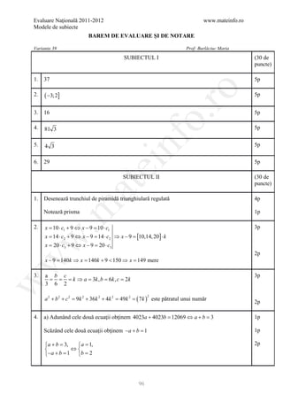 Evaluare Naţională 2011-2012                                                               www.mateinfo.ro
Modele de subiecte
                            BAREM DE EVALUARE ŞI DE NOTARE

Varianta 39                                                                        Prof: Burlăciuc Maria
                                               SUBIECTUL I                                                   (30 de
                                                                                                             puncte)

1.   37                                                                                                      5p




                                                                       ro
2.   ( −3; 2]                                                                                                5p


3.   16                                                                                                      5p




                                                                    o.
4.   81 3                                                                                                    5p




                                                nf
5.   4 3                                                                                                     5p


6.   29                                                                                                      5p
                                    ei
                                               SUBIECTUL II                                                  (30 de
                                                                                                             puncte)
                         at
1.   Desenează trunchiul de piramidă triunghiulară regulată                                                  4p
 .m

     Notează prisma                                                                                          1p

2.   x = 10 ⋅ c1 + 9 ⇔ x − 9 = 10 ⋅ c1                                                                       3p
     x = 14 ⋅ c2 + 9 ⇔ x − 9 = 14 ⋅ c2 ⇒ x − 9 = [10,14, 20] ⋅ k
w



     x = 20 ⋅ c3 + 9 ⇔ x − 9 = 20 ⋅ c3
                                                                                                             2p
     x −= 140k ⇒ = 140k + 9 < 150 ⇒ = 149 mere
w



        9        x                  x

3.   a b c                                                                                                   3p
      = = = k ⇒ a = 3k , b = 6k , c = 2k
w




     3 6 2

     a 2 + b 2 + c 2 = 9k 2 + 36k 2 + 4k 2 = 49k 2 =   ( 7k )       este pătratul unui număr
                                                                2
                                                                                                             2p

4.   a) Adunând cele două ecuaţii obţinem 4023a + 4023b 12069 ⇔ a + b 3
                                                     =            =                                          1p

     Scăzând cele două ecuaţii obţinem −a + b =1                                                             1p

     a + b 3, = 1,
     =          a                                                                                           2p
              ⇔
     −a + b 1 = 2
        =       b




                                                        96
 