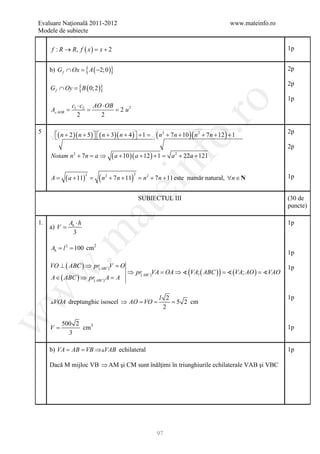 Evaluare Naţională 2011-2012                                                                           www.mateinfo.ro
Modele de subiecte

     f : R → R, f ( x ) =
                        x+2                                                                                              1p


     b) G f ∩ Ox = { A ( −2;0 )}                                                                                         2p


     G f ∩ Oy =( 0; 2 )}
              {B
                                                                                                                         2p

                                                                                                                         1p




                                                                             ro
               c1 ⋅ c2 AO ⋅ OB
      =
     A AOB     =        = 2 u2
                  2      2




                                                                          o.
5
       ( n + 2 )( n + 5 )  ( n + 3)( n + 4 )  + 1
                                              =            (n   2
                                                                        + 7 n + 10 )( n 2 + 7 n + 12 ) + 1
                                                                                                                         2p

                                                                                                                         2p
     Notam n + 7 n = a ⇒
                2
                                          ( a + 10 )( a + 12 ) + 1 =      a + 22a + 121
                                                                            2




     A=     ( a + 11)
                        2
                            =   (n   2


                                                         nf
                                         + 7 n + 11) = n 2 + 7 n + 11 este număr natural, ∀n ∈ N
                                                    2
                                                                                                                         1p
                                            ei
                                                        SUBIECTUL III                                                    (30 de
                                                                                                                         puncte)
                            at
1.            Ab ⋅ h                                                                                                     1p
     a) V =
                3
 .m

     A= l = 100 cm2
      b
          2
                                                                                                                         1p

     VO ⊥ ( ABC ) ⇒ pr( ABC )V = O                                                                                       1p
                                   ⇒ pr ABC VA =  (VA; ( ABC ) ) = ; AO ) =
w


                                               OA ⇒                (VA    VAO
     A ∈ ( ABC ) ⇒ pr( ABC ) A = ( )
                               A
w




                                                                 l 2                                                     1p
     VOA dreptunghic isoscel ⇒ AO =VO =                             = 5 2 cm
                                                                  2
w




          500 2
     V=         cm3                                                                                                      1p
            3

     b) VA AB VB ⇒VAB echilateral
         = =                                                                                                             1p

     Dacă M mijloc VB ⇒ AM şi CM sunt înălţimi în triunghiurile echilaterale VAB şi VBC




                                                                97
 