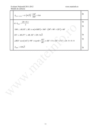 Evaluare Naţională 2011-2012                                              www.mateinfo.ro
Modele de subiecte


                            (     )
                                      2   1200                                              2p
                      π⋅
    Asec tor circular = 4 3 ⋅                  16π
                                               =
                                          360o


    c) Atrapez =
                   ( B + b) ⋅ i                                                             1p
                        2
                                                                                            1p
     OM ⊥ AB, OT ⊥ BE ⇒ m ( MBT ) = 360o − ( 900 + 90o + 120o ) = 60o




                                                             ro
    EE ' ⊥ AB, FF ' ⊥ AB; EE ' = 8 3
                               2R =                                                         1p




                                                          o.
                                        EE '                                                1p
     BEE ' cu m ( E ') = 90 ⇒ tg B =   o
                                             ⇒ BE ' = 8 ⇒ EF = E ' F ' = 24 − 8 − 8 = 8
                                        BE '




                                                 nf
    AABEF = 128 3                             ei                                            1p
                            at
 .m
w
w
w




                                                     99
 