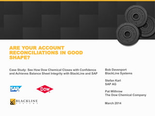 Bob Davenport
BlackLine Systems
Stefan Karl
SAP AG
Pat Withrow
The Dow Chemical Company
ARE YOUR ACCOUNT
RECONCILIATIONS IN GOOD
SHAPE?
Case Study: See How Dow Chemical Closes with Confidence
and Achieves Balance Sheet Integrity with BlackLine and SAP
March 2014
 