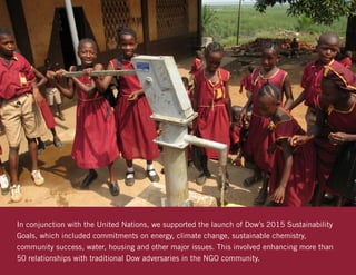 In conjunction with the United Nations, we supported the launch of Dow’s 2015 Sustainability
Goals, which included commitments on energy, climate change, sustainable chemistry,
community success, water, housing and other major issues. This involved enhancing more than
50 relationships with traditional Dow adversaries in the NGO community.
 