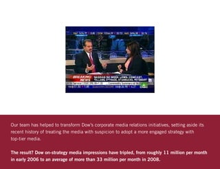 Our team has helped to transform Dow’s corporate media relations initiatives, setting aside its
recent history of treating the media with suspicion to adopt a more engaged strategy with
top-tier media.

The result? Dow on-strategy media impressions have tripled, from roughly 11 million per month
in early 2006 to an average of more than 33 million per month in 2008.
 