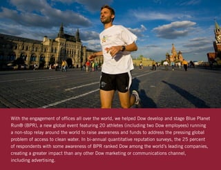 With the engagement of offices all over the world, we helped Dow develop and stage Blue Planet
Run® (BPR), a new global event featuring 20 athletes (including two Dow employees) running
a non-stop relay around the world to raise awareness and funds to address the pressing global
problem of access to clean water. In bi-annual quantitative reputation surveys, the 25 percent
of respondents with some awareness of BPR ranked Dow among the world’s leading companies,
creating a greater impact than any other Dow marketing or communications channel,
including advertising.
 