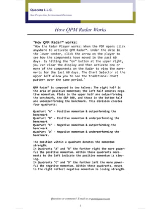 Quacera L.L.C.
New Perspectives for Investment Decisions
How QPM Radar Works
.
Questions or comments? E-mail us at glenn@quacera.com
"How QPM Radar™ works:  
"How the Radar Player works: When the PDF opens click 
anywhere to activate QPM Radar™. Under the date in 
the lower center, click the arrow on the player to 
see how the components have moved in the past 60 
days. By hitting the “on” button at the upper right, 
you can clear the display and then activate one or 
more of the components on the Radar to view the move‐
ments for the last 60 days. The Chart Selector at the 
upper left allow you to see the traditional chart 
pattern over the same period."
QPM Radar™ is composed to two halves: The right half is 
the area of positive momentum; the left half denotes nega‐
tive momentum. Plots in the upper half are outperforming 
the benchmark, the S&P 500, and those in the bottom half 
are underperforming the benchmark. This division creates 
four quadrants: 
  
Quadrant "A" ‐ Positive momentum & outperforming the 
benchmark  
Quadrant "B" ‐ Positive momentum & underperforming the 
benchmark  
Quadrant "C" ‐ Negative momentum & outperforming the 
benchmark  
Quadrant "D" ‐ Negative momentum & underperforming the 
benchmark.  
 
The position within a quadrant denotes the momentum 
strength. 
In Quadrants "A" and "B" the further right the more power‐
ful the positive momentum. Within these quadrants move‐
ments to the left indicate the positive momentum is slow‐
ing. 
In Quadrants "C" and "D" the further left the more power‐
ful the negative momentum. Within these quadrants, moves 
to the right reflect negative momentum is losing strength.  
1
 