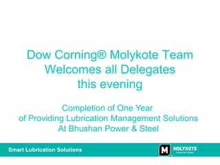 Dow Corning® Molykote Team
        Welcomes all Delegates
             this evening
               Completion of One Year
   of Providing Lubrication Management Solutions
              At Bhushan Power & Steel

Smart Lubrication Solutions
 
