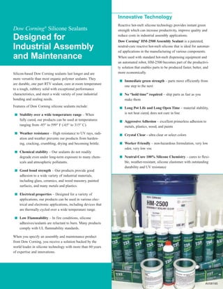 Innovative Technology
                                                                  Reactive hot-melt silicone technology provides instant green
Dow Corning® Silicone Sealants                                    strength which can increase productivity, improve quality and

Designed for                                                      reduce costs in industrial assembly applications.
                                                                  Dow Corning® HM-2500 Assembly Sealant is a patented,
Industrial Assembly                                               neutral-cure reactive hot-melt silicone that is ideal for automat-
                                                                  ed applications in the manufacturing of various components.
and Maintenance                                                   When used with standard hot-melt dispensing equipment and
                                                                  an automated robot, HM-2500 becomes part of the productivi-
                                                                  ty solution that enables parts to be produced faster, better, and
Silicon-based Dow Corning sealants last longer and are            more economically.
more versatile than most organic polymer sealants. They            I   Immediate green strength – parts move efficiently from
are durable, one part RTV sealant, cure at room temperature
                                                                       one step to the next
to a tough, rubbery solid with exceptional performance
characteristics, and meet a wide variety of your industrial        I   No “hold time” required – ship parts as fast as you
bonding and sealing needs.                                             make them
Features of Dow Corning silicone sealants include:                 I   Long Pot Life and Long Open Time – material stability,
 I   Stability over a wide temperature range – When                    is not heat cured, does not cure in line
     fully cured, our products can be used at temperatures         I   Aggressive Adhesion – excellent primerless adhesion to
     ranging from -85° to 599° F (-65° to 315° C).                     metals, plastics, wood, and paints
 I   Weather resistance – High resistance to UV rays, radi-        I   Crystal Clear - ultra clear or select colors
     ation and weather prevents our products from harden-
     ing, cracking, crumbling, drying and becoming brittle.        I   Worker Friendly – non-hazardous formulation, very low
                                                                       odor, very low voc
 I   Chemical stability – Our sealants do not readily
     degrade even under long-term exposure to many chem-           I   Neutral-Cure 100% Silicone Chemistry – cures to flexi-
     icals and atmospheric pollutants.                                 ble, weather-resistant, silicone elastomer with outstanding
                                                                       durability and UV resistance
 I   Good bond strength – Our products provide good
     adhesion to a wide variety of industrial materials,
     including glass, ceramics, and wood masonry, painted
     surfaces, and many metals and plastics.

 I   Electrical properties – Designed for a variety of
     applications, our products can be used in various elec-
     trical and electronic applications, including devices that
     are thermally cycled over a wide temperature range.

 I   Low Flammability – In fire conditions, silicone
     adhesives/sealants are reluctant to burn. Many products
     comply with UL flammability standards.

When you specify an assembly and maintenance product
from Dow Corning, you receive a solution backed by the
world leader in silicone technology with more than 60 years
of expertise and innovations.




                                                                                                                                AV08195
 