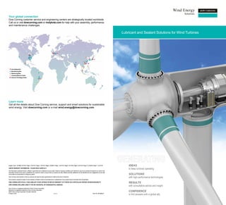 Your global connection
Dow Corning customer service and engineering centers are strategically located worldwide.
Call us or visit dowcorning.com or molykote.com for help with your assembly, performance
and maintenance challenges.


                                                                                                                                                                                                Lubricant and Sealant Solutions for Wind Turbines




Learn more
Get all the details about Dow Corning service, support and smart solutions for sustainable
wind energy. Visit dowcorning.com or e-mail wind.energy@dowcorning.com.




Images: Cover - AV16463, AV14147; Page 3 - AV14147; Page 5 - AV14147; Page 6 - AV08317; Page 7 - AV14147; Page 8 - AV14733; Page 9 - AV14147; Page 10 - AV16273; Page 11 - AV14147                  IDEAS
LIMITED WARRANTY INFORMATION – PLEASE READ CAREFULLY
                                                                                                                                                                                                    to keep turbines operating
The information contained herein is offered in good faith and is believed to be accurate. However, because conditions and methods of use of our products are beyond our control, this
information should not be used in substitution for customer’s tests to ensure that our products are safe, effective and fully satisfactory for the intended end use. Suggestions of use shall
not be taken as inducements to infringe any patent.                                                                                                                                                 SOLUTIONS
Dow Corning’s sole warranty is that our products will meet the sales specifications in effect at the time of shipment.                                                                              with high-performance technologies
Your exclusive remedy for breach of such warranty is limited to refund of purchase price or replacement of any product shown to be other than as warranted.
DOW CORNING SPECIFICALLY DISCLAIMS ANY OTHER EXPRESS OR IMPLIED WARRANTY OF FITNESS FOR A PARTICULAR PURPOSE OR MERCHANTABILITY.
                                                                                                                                                                                                    RESULTS
DOW CORNING DISCLAIMS LIABILITY FOR ANY INCIDENTAL OR CONSEQUENTIAL DAMAGES.
                                                                                                                                                                                                    with consultative advice and insight
Dow Corning is a registered trademark of Dow Corning Corporation.
Molykote is a registered trademark of Dow Corning Corporation.
©2011 Dow Corning Corporation. All rights reserved.                                                                                                                                                 CONFIDENCE
Printed in USA                                                                          AGP11011                                                                     Form No. 80-3665-01
                                                                                                                                                                                                    to find answers with a global ally
 