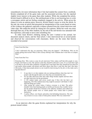 remembered a lot more information than if she had studied the content from a textbook.
Kristin completed all of the game tasks and the associated activities, but she reported
slightly lower interest in the game than other students. While she completed the article,
Kristin found it difficult to do so. She attributed part of this to not knowing how to write
a newspaper article and not feeling completely engaged in the activity. When given the
chance to write an opinion piece, however, Kristin found it easier to write the article. In
the end, she wrote an article that presented an interpretation of the events based on some
of the evidence she gathered, especially evidence gleaned from the virtual interviews and
video clips. She ended the article by stating her own opinion. While her work was more
thorough than any of the other students, by the end of the unit Kristin was saturated with
the experience, and ready to move onto something else.
      In order track Kristin’s thinking during the unit I looked at her journal, her
document analysis sheets, and her final article. I also interviewed her at several points
and observed her conversations with classmates. Below are the notes that Kristin
recorded in her journal.


      Notes From Part One:

      I don’t understand why they are protesting. Where does this happen? UW-Madison. Who are the
      people getting interviewed? What is Dow exactly offering? Jobs? Students don’t want Dow on campus.
      Why?

      Notes Form Part Two:

      Protesting Dow. Who wants to come for job interviews? Dow makes stuff that kills people in wars.
      People want them to come. My opinion is that they should be allowed to come. It’s as much their right
      to be there as all of the other companies. If people don’t want them there they should just not interview
      and maybe inform people with posters and flyers about what Dow is and why they don’t like them.
      Obviously, if that many people protest no one would be interviewing for the job, so why make such a
      big deal about it?

               •    It says that it is in fact students who are starting problems when they don’t let
                    people walk through the halls even when they are reminded the rules.
               •    No one talks about how Dow does other things besides napalm and how there
                    are other interviews for the government
               •    A UW student leader said sit-ins would stop if Dow left, but that’s not
                    happening. All of the students know they might be arrested. I still think it’s their
                    fault that things got violent.
               •    After seeing the violent videos I believe everyone is at fault. The police
                    shouldn’t have been beating people so terribly just because they wouldn’t move,
                    but the people should have listened to the authority members and walked out.
                    But, because people were so violent people were violent back to protect
                    themselves.
               •    A police officer, very biased, said police tried defending themselves. The only
                    way to know is to see a video of when police entered. Who was violent first?




        In an interview after the game Kristin explained her interpretation for why the
protests turned violent:



                                                                                                           17
 