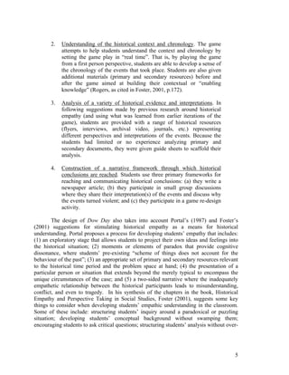 2.   Understanding of the historical context and chronology. The game
            attempts to help students understand the context and chronology by
            setting the game play in “real time”. That is, by playing the game
            from a first person perspective, students are able to develop a sense of
            the chronology of the events that took place. Students are also given
            additional materials (primary and secondary resources) before and
            after the game aimed at building their contextual or “enabling
            knowledge” (Rogers, as cited in Foster, 2001, p.172).

       3.   Analysis of a variety of historical evidence and interpretations. In
            following suggestions made by previous research around historical
            empathy (and using what was learned from earlier iterations of the
            game), students are provided with a range of historical resources
            (flyers, interviews, archival video, journals, etc.) representing
            different perspectives and interpretations of the events. Because the
            students had limited or no experience analyzing primary and
            secondary documents, they were given guide sheets to scaffold their
            analysis.

       4.   Construction of a narrative framework through which historical
            conclusions are reached. Students use three primary frameworks for
            reaching and communicating historical conclusions: (a) they write a
            newspaper article; (b) they participate in small group discussions
            where they share their interpretation(s) of the events and discuss why
            the events turned violent; and (c) they participate in a game re-design
            activity.

        The design of Dow Day also takes into account Portal’s (1987) and Foster’s
(2001) suggestions for stimulating historical empathy as a means for historical
understanding. Portal proposes a process for developing students’ empathy that includes:
(1) an exploratory stage that allows students to project their own ideas and feelings into
the historical situation; (2) moments or elements of paradox that provide cognitive
dissonance, where students’ pre-existing “scheme of things does not account for the
behaviour of the past”; (3) an appropriate set of primary and secondary resources relevant
to the historical time period and the problem space at hand; (4) the presentation of a
particular person or situation that extends beyond the merely typical to encompass the
unique circumstances of the case; and (5) a two-sided narrative where the inadequately
empathetic relationship between the historical participants leads to misunderstanding,
conflict, and even to tragedy. In his synthesis of the chapters in the book, Historical
Empathy and Perspective Taking in Social Studies, Foster (2001), suggests some key
things to consider when developing students’ empathic understanding in the classroom.
Some of these include: structuring students’ inquiry around a paradoxical or puzzling
situation; developing students’ conceptual background without swamping them;
encouraging students to ask critical questions; structuring students’ analysis without over-




                                                                                          5
 