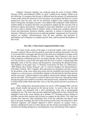 Students’ historical empathy was analyzed using the work of Jensen (2008),
Downey (1995), and Kohlmeier (2006). As such, I looked at the students’ ability to do
the following: (1) recognize that the past is different from the present; (2) understand the
context under which the historical events took place; (3) recognize that there are various
perspectives from the past; and (4) use historical evidence when making arguments
and/or writing their newspaper accounts. I also added a fifth component which looked for
students ability to recognize that their own perspective shapes(-ed) the way they look at
historical evidence and contexts. I attempted to track these identifiers over the course of
the unit in order to identify shifts in students’ ability to think more complexly about the
events and demonstrate historical empathy, especially in relation to particular design
elements. I followed a similar process in analyzing students’ engagement, but focused my
analysis on students’ self-assessments, time off task, increases and decreases in
participation and willingness to complete specific tasks, and the general thoroughness of
their work.


                  Dow Day: A Place-based Augmented Reality Game

         The intent of this section of the paper is to provide readers with a sense of how
the game is played. Players start the game by receiving two primary documents. The first
is an excerpt from a newspaper that lists all of the interviews scheduled on campus on the
day the game takes place (October 18, 1967). Noticeably, Dow Chemical is only one of
many companies conducting interviews on campus that day. Why have they been singled
out? The second is a copy of the front page from the Daily Cardinal, a student paper that
highlights some of the key players and perspectives surrounding the planned protests.
The headlines of the paper read, “U Promises Crack-down On Dow Co. Obstructors,”
“SRP Defeats Dow Protest Proposal” and “U Activists Disagree On Demonstrations”
(The Daily Cardinal, 1967). Together, these documents are designed to provide a context
for the protests, create some initial entry points into the simulated time period, frame the
campus as a contested space, and introduce students to the idea that the anti-Dow protests
and the university’s official response were publicly and privately debated, multi-faceted,
and not inevitable. This last point is critical in that our pre-interviews showed that before
playing the game most students (even those who had previously studied the Vietnam War
in school) held solidly black-and-white views of the time period and anti-war protests in
general.
         After reading these documents players are given a GPS-equipped PDA with the
game already loaded and paused on the start-up screen. As soon as they tap the start
button players are presented with a brief introductory video and a one-paragraph
introductory text. The short video provides additional background on Dow Chemical and
highlights some of the events leading up to October 18th, including archival footage of
anti-Dow and pro-Dow protests that occurred on campus the day before. The video also
includes short interview clips introducing some of the key characters that players meet
later in the game including; the chief of the university police force, the chancellor, a Dow
Chemical supporter, and students opposed to Dow’s presence on campus. From a
narrative standpoint the goal is to draw players into the emotion surrounding the conflict,
reconfirm the multiple perspectives surrounding the event, and build-up initial suspense.



                                                                                           9
 