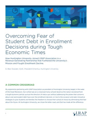 Overcoming Fear of
Student Debt in Enrollment
Decisions during Tough
Economic Times
How Huntington University Joined LRAP Association in a
Revenue-Generating Partnership that Furthered the University’s
Mission and Fought Enrollment Decline.
G. Blair Dowden, Ed.D., President Emeritus, Huntington University
%LOANS
A COMMON CROSSROAD 	
My experience partnering with LRAP Association as president of Huntington University began in the wake
of the Great Recession. Our school was at a crossroad many schools faced as the nation recovered from
a tough economic period: pursue the direction of status quo without addressing the power that concerns
about cost and student debt have over the enrollment decision, or rise to the occasion and seek innovative
strategies to give students and families the freedom to choose their school of choice by eliminating that fear
about the future. At Huntington University, we chose the latter road, and that has made all the difference.
1
 