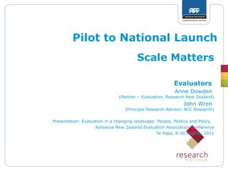 Pilot to National Launch
Scale Matters
Evaluators
Anne Dowden
(Partner – Evaluation, Research New Zealand)
John Wren
(Principal Research Advisor, ACC Research)
Presentation: Evaluation in a changing landscape: People, Politics and Policy.
Aotearoa New Zealand Evaluation Association Conference
Te Papa, 8-10 August, 2011
 