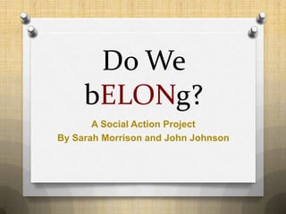 Do We
     bELONg?
       A Social Action Project
By Sarah Morrison and John Johnson
 