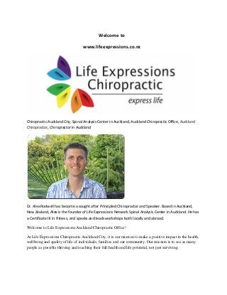 Welcome to
www.lifeexpressions.co.nz
Chiropractic Auckland City, Spinal Analysis Center in Auckland, Auckland Chiropractic Office, Auckland
Chiropractor, Chiropractor in Auckland
Dr. Alex Rodwell has become a sought after Principled Chiropractor and Speaker. Based in Auckland,
New Zealand, Alex is the founder of Life Expressions Network Spinal Analysis Center in Auckland. He has
a Certificate III in Fitness, and speaks and leads workshops both locally and abroad.
Welcome to Life Expressions Auckland Chiropractic Office!
At Life Expressions Chiropractic Auckland City, it is our mission to make a positive impact in the health,
wellbeing and quality of life of individuals, families and our community. Our mission is to see as many
people as possible thriving and reaching their full health and life potential, not just surviving.
 