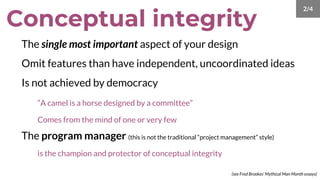 The single most important aspect of your design
Omit features than have independent, uncoordinated ideas
Is not achieved by democracy
“A camel is a horse designed by a committee”
Comes from the mind of one or very few
The program manager (this is not the traditional “project management” style)
is the champion and protector of conceptual integrity
Conceptual integrity
(see Fred Brookes’ Mythical Man Month essays)
2/4
 
