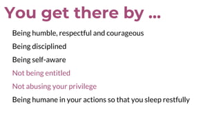 You get there by ...
Being humble, respectful and courageous
Being disciplined
Being self-aware
Not being entitled
Not abusing your privilege
Being humane in your actions so that you sleep restfully
 
