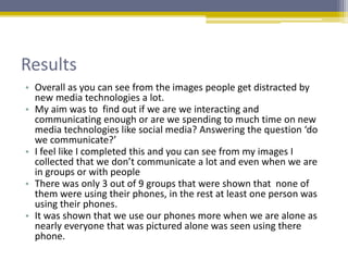 Results
• Overall as you can see from the images people get distracted by
new media technologies a lot.
• My aim was to find out if we are we interacting and
communicating enough or are we spending to much time on new
media technologies like social media? Answering the question ‘do
we communicate?’
• I feel like I completed this and you can see from my images I
collected that we don’t communicate a lot and even when we are
in groups or with people
• There was only 3 out of 9 groups that were shown that none of
them were using their phones, in the rest at least one person was
using their phones.
• It was shown that we use our phones more when we are alone as
nearly everyone that was pictured alone was seen using there
phone.
 