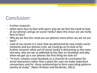 Conclusion
• Further research:
• when were face to face with peers why do we feel the need to look
at our phones and go on social media? does this mean are we really
face to face?
• Why do we feel the need use our phones more when we are on our
own?
• Look at my results it is clear that we detracted by new media social
networks and our phones a lot, we Could go on to look at for
further research what sort of social media is distracting us the most
and why, why are we so addicted to the likes on facebook and why
when we get up is our phones the first thing we look at?
• “In Sum, scholers treat facebook as a channel of cunnication for
social interaction rather than a place for users to make important
connections and for those relationships to form overriding patterns
worthy of study.” (Noor Al-Deen and Hendricks, 2011)
 