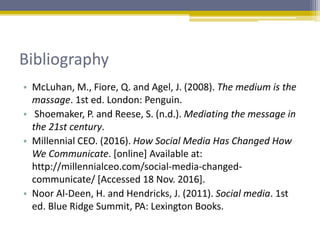 Bibliography
• McLuhan, M., Fiore, Q. and Agel, J. (2008). The medium is the
massage. 1st ed. London: Penguin.
• Shoemaker, P. and Reese, S. (n.d.). Mediating the message in
the 21st century.
• Millennial CEO. (2016). How Social Media Has Changed How
We Communicate. [online] Available at:
http://millennialceo.com/social-media-changed-
communicate/ [Accessed 18 Nov. 2016].
• Noor Al-Deen, H. and Hendricks, J. (2011). Social media. 1st
ed. Blue Ridge Summit, PA: Lexington Books.
 