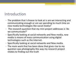 Introduction
• The problem that I choose to look at is are we interacting and
communicating enough or are we spending to much time on
new media technologies like social media?
• The research question that my mini project addresses is ‘do
we communicate?’
• Specifically looking at social networks and New media, new
media is means of mass communication using digital
technologies such as the Internet.
• Specifically looking at social networks and New media.
• The main work that has been done that gives rise to my
question was photography this way my research project
relates to finding out the truth
 