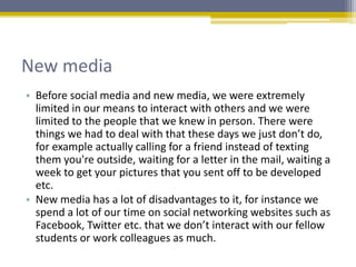New media
• Before social media and new media, we were extremely
limited in our means to interact with others and we were
limited to the people that we knew in person. There were
things we had to deal with that these days we just don’t do,
for example actually calling for a friend instead of texting
them you're outside, waiting for a letter in the mail, waiting a
week to get your pictures that you sent off to be developed
etc.
• New media has a lot of disadvantages to it, for instance we
spend a lot of our time on social networking websites such as
Facebook, Twitter etc. that we don’t interact with our fellow
students or work colleagues as much.
 