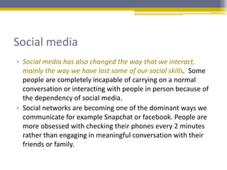 Social media
• Social media has also changed the way that we interact,
mainly the way we have lost some of our social skills. Some
people are completely incapable of carrying on a normal
conversation or interacting with people in person because of
the dependency of social media.
• Social networks are becoming one of the dominant ways we
communicate for example Snapchat or facebook. People are
more obsessed with checking their phones every 2 minutes
rather than engaging in meaningful conversation with their
friends or family.
 