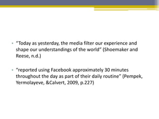 • “Today as yesterday, the media filter our experience and
shape our understandings of the world” (Shoemaker and
Reese, n.d.)
• “reported using Facebook approximately 30 minutes
throughout the day as part of their daily routine” (Pempek,
Yermolayeve, &Calvert, 2009, p.227)
 
