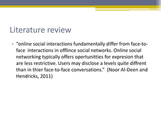Literature review
• “online social interactions fundamentally differ from face-to-
face interactions in offlince social networks. Online social
networking typically offers opertunitties for expresion that
are less restrictive. Users may disclose a levels quite diffrent
than in thier face-to-face conversations.” (Noor Al-Deen and
Hendricks, 2011)
 