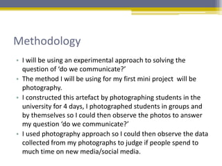 Methodology
• I will be using an experimental approach to solving the
question of ‘do we communicate?’
• The method I will be using for my first mini project will be
photography.
• I constructed this artefact by photographing students in the
university for 4 days, I photographed students in groups and
by themselves so I could then observe the photos to answer
my question ‘do we communicate?’
• I used photography approach so I could then observe the data
collected from my photographs to judge if people spend to
much time on new media/social media.
 