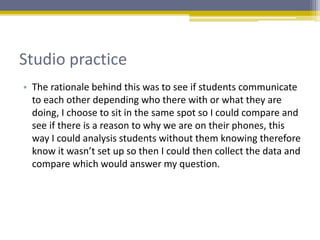 Studio practice
• The rationale behind this was to see if students communicate
to each other depending who there with or what they are
doing, I choose to sit in the same spot so I could compare and
see if there is a reason to why we are on their phones, this
way I could analysis students without them knowing therefore
know it wasn’t set up so then I could then collect the data and
compare which would answer my question.
 